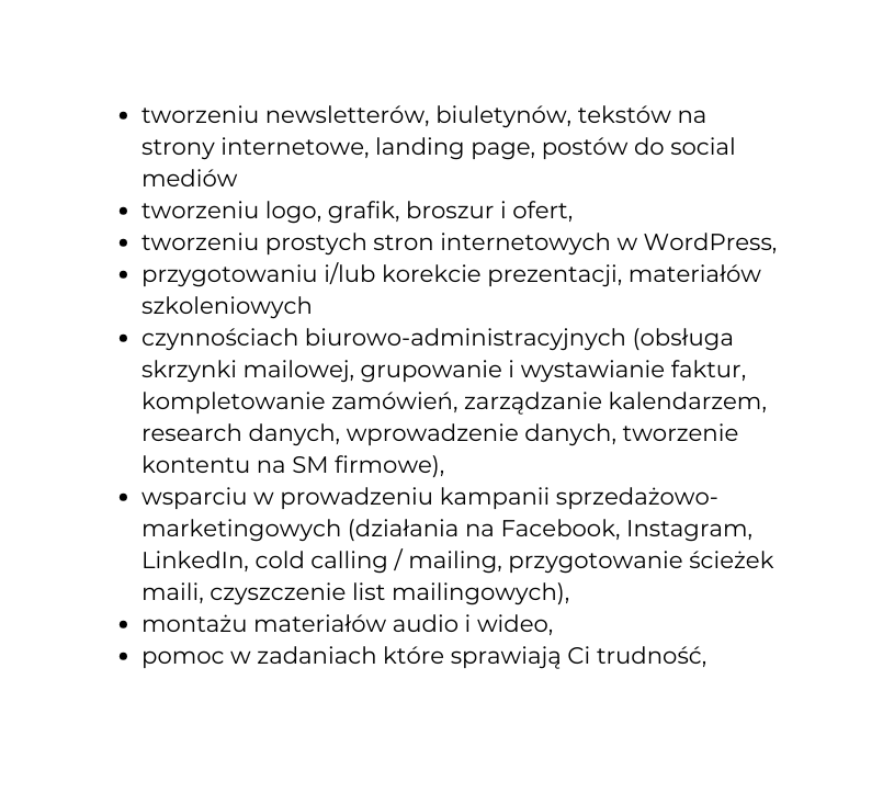 tworzeniu newsletterów biuletynów tekstów na strony internetowe landing page postów do social mediów tworzeniu logo grafik broszur i ofert tworzeniu prostych stron internetowych w WordPress przygotowaniu i lub korekcie prezentacji materiałów szkoleniowych czynnościach biurowo administracyjnych obsługa skrzynki mailowej grupowanie i wystawianie faktur kompletowanie zamówień zarządzanie kalendarzem research danych wprowadzenie danych tworzenie kontentu na SM firmowe wsparciu w prowadzeniu kampanii sprzedażowo marketingowych działania na Facebook Instagram LinkedIn cold calling mailing przygotowanie ścieżek maili czyszczenie list mailingowych montażu materiałów audio i wideo pomoc w zadaniach które sprawiają Ci trudność